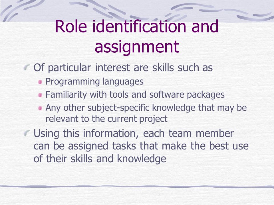Role identification and assignment Of particular interest are skills such as Programming languages Familiarity with tools and software packages Any other subject-specific knowledge that may be relevant to the current project Using this information, each team member can be assigned tasks that make the best use of their skills and knowledge