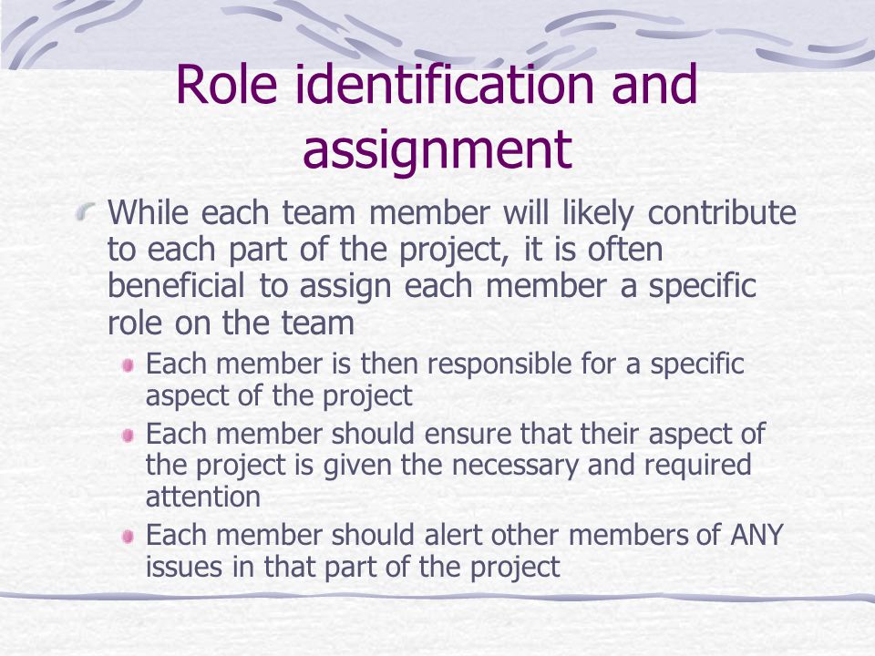 Role identification and assignment While each team member will likely contribute to each part of the project, it is often beneficial to assign each member a specific role on the team Each member is then responsible for a specific aspect of the project Each member should ensure that their aspect of the project is given the necessary and required attention Each member should alert other members of ANY issues in that part of the project