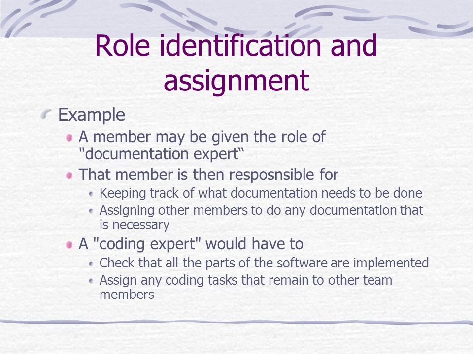 Role identification and assignment Example A member may be given the role of documentation expert That member is then resposnsible for Keeping track of what documentation needs to be done Assigning other members to do any documentation that is necessary A coding expert would have to Check that all the parts of the software are implemented Assign any coding tasks that remain to other team members
