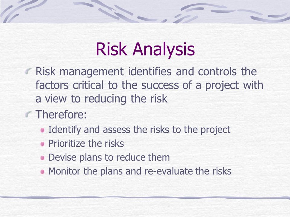 Risk Analysis Risk management identifies and controls the factors critical to the success of a project with a view to reducing the risk Therefore: Identify and assess the risks to the project Prioritize the risks Devise plans to reduce them Monitor the plans and re-evaluate the risks