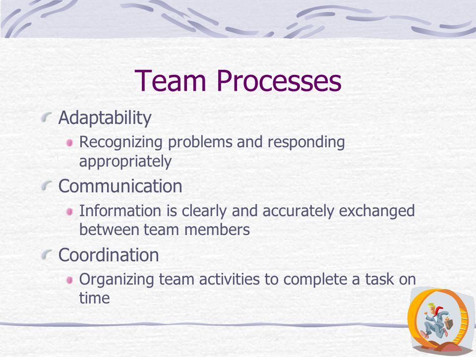 Team Processes Adaptability Recognizing problems and responding appropriately Communication Information is clearly and accurately exchanged between team members Coordination Organizing team activities to complete a task on time