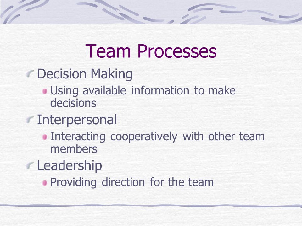 Team Processes Decision Making Using available information to make decisions Interpersonal Interacting cooperatively with other team members Leadership Providing direction for the team
