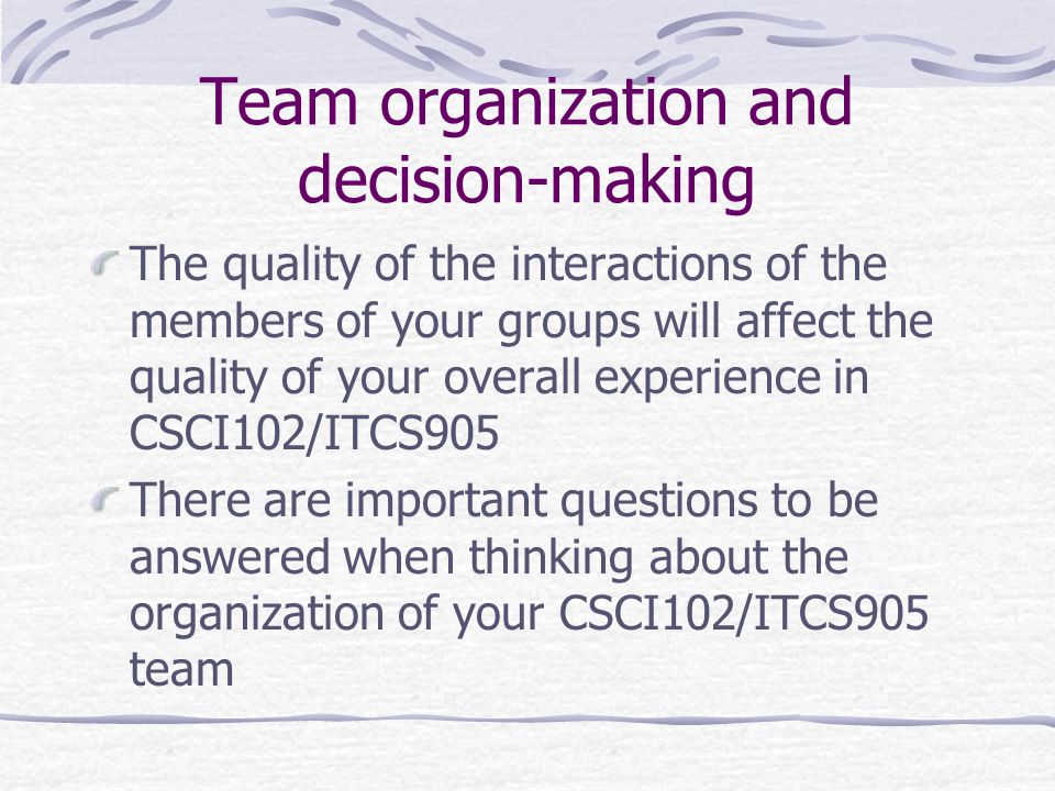 Team organization and decision-making The quality of the interactions of the members of your groups will affect the quality of your overall experience in CSCI102/ITCS905 There are important questions to be answered when thinking about the organization of your CSCI102/ITCS905 team