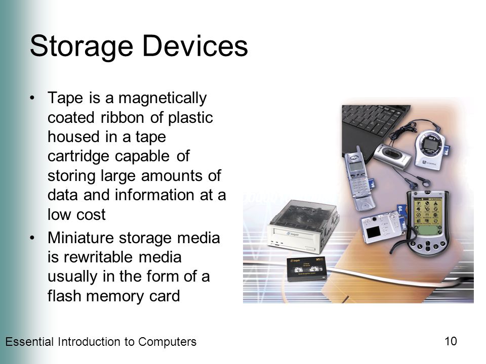 Essential Introduction to Computers 10 Storage Devices Tape is a magnetically coated ribbon of plastic housed in a tape cartridge capable of storing large amounts of data and information at a low cost Miniature storage media is rewritable media usually in the form of a flash memory card