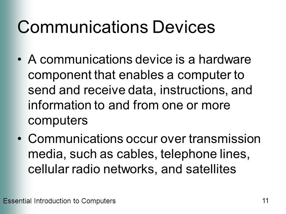 Essential Introduction to Computers 11 Communications Devices A communications device is a hardware component that enables a computer to send and receive data, instructions, and information to and from one or more computers Communications occur over transmission media, such as cables, telephone lines, cellular radio networks, and satellites