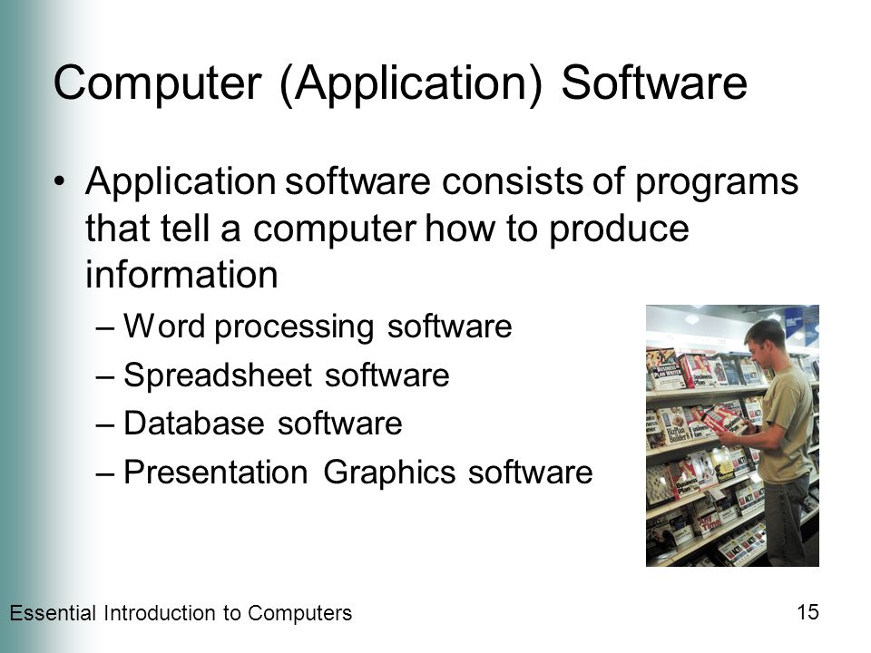 Essential Introduction to Computers 15 Computer (Application) Software Application software consists of programs that tell a computer how to produce information –Word processing software –Spreadsheet software –Database software –Presentation Graphics software