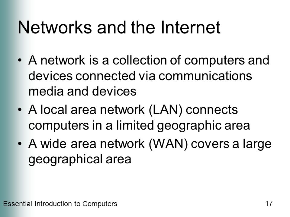 Essential Introduction to Computers 17 Networks and the Internet A network is a collection of computers and devices connected via communications media and devices A local area network (LAN) connects computers in a limited geographic area A wide area network (WAN) covers a large geographical area