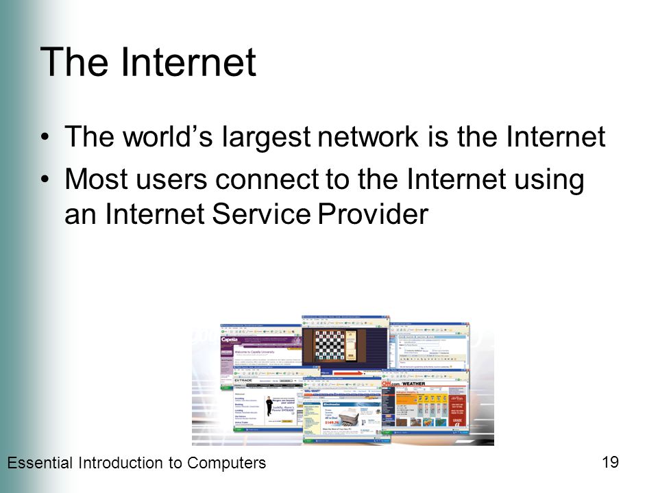 Essential Introduction to Computers 19 The Internet The world’s largest network is the Internet Most users connect to the Internet using an Internet Service Provider