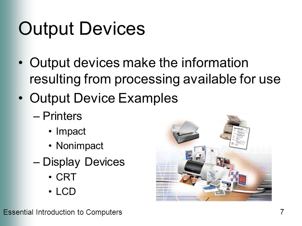 Essential Introduction to Computers 7 Output Devices Output devices make the information resulting from processing available for use Output Device Examples –Printers Impact Nonimpact –Display Devices CRT LCD