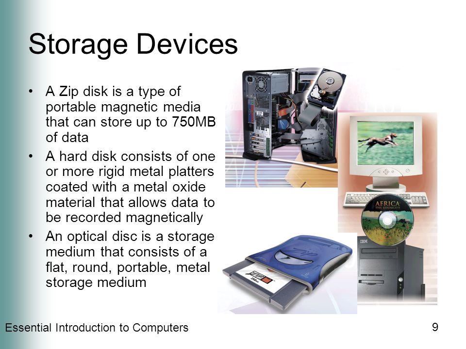 Essential Introduction to Computers 9 Storage Devices A Zip disk is a type of portable magnetic media that can store up to 750MB of data A hard disk consists of one or more rigid metal platters coated with a metal oxide material that allows data to be recorded magnetically An optical disc is a storage medium that consists of a flat, round, portable, metal storage medium