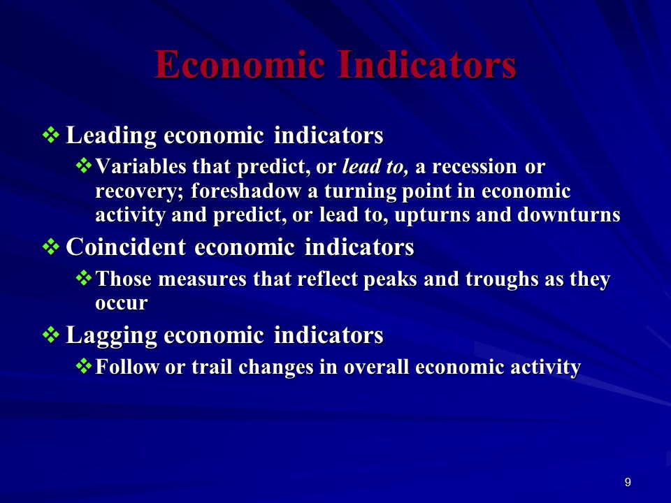 9 Economic Indicators  Leading economic indicators  Variables that predict, or lead to, a recession or recovery; foreshadow a turning point in economic activity and predict, or lead to, upturns and downturns  Coincident economic indicators  Those measures that reflect peaks and troughs as they occur  Lagging economic indicators  Follow or trail changes in overall economic activity