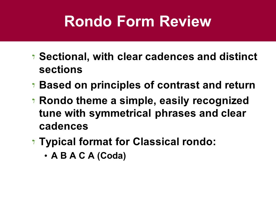 Rondo Form Review Sectional, with clear cadences and distinct sections Based on principles of contrast and return Rondo theme a simple, easily recognized tune with symmetrical phrases and clear cadences Typical format for Classical rondo: A B A C A (Coda)