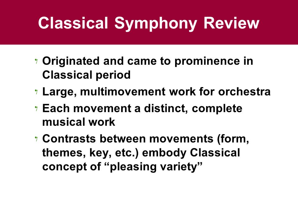 Classical Symphony Review Originated and came to prominence in Classical period Large, multimovement work for orchestra Each movement a distinct, complete musical work Contrasts between movements (form, themes, key, etc.) embody Classical concept of pleasing variety