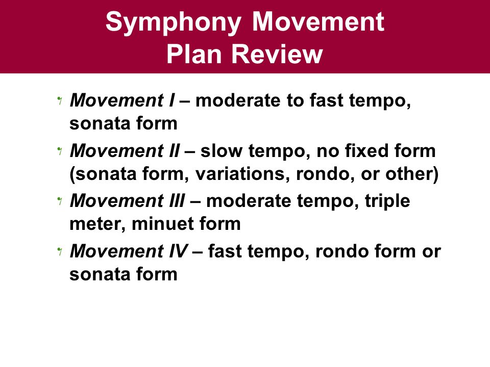 Symphony Movement Plan Review Movement I – moderate to fast tempo, sonata form Movement II – slow tempo, no fixed form (sonata form, variations, rondo, or other) Movement III – moderate tempo, triple meter, minuet form Movement IV – fast tempo, rondo form or sonata form