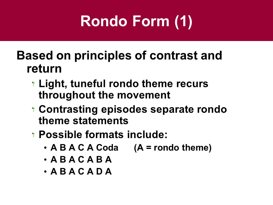 Rondo Form (1) Based on principles of contrast and return Light, tuneful rondo theme recurs throughout the movement Contrasting episodes separate rondo theme statements Possible formats include: A B A C A Coda (A = rondo theme) A B A C A B A A B A C A D A