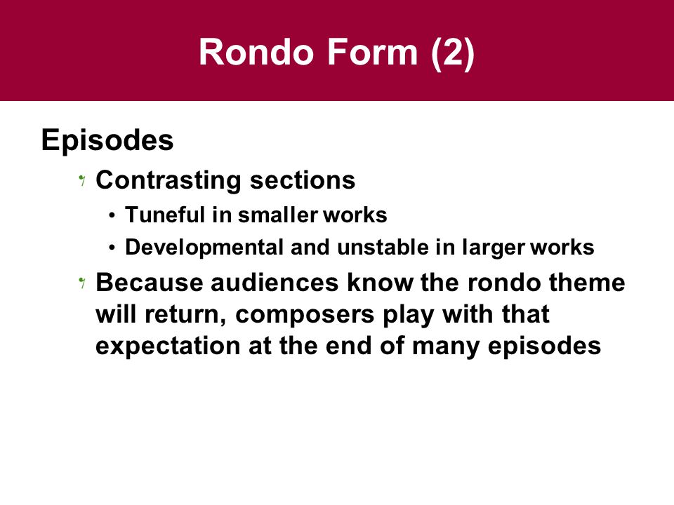 Rondo Form (2) Episodes Contrasting sections Tuneful in smaller works Developmental and unstable in larger works Because audiences know the rondo theme will return, composers play with that expectation at the end of many episodes