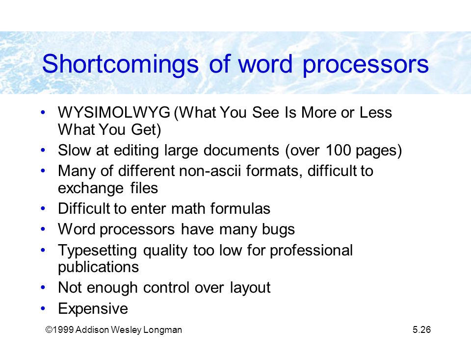 ©1999 Addison Wesley Longman5.26 Shortcomings of word processors WYSIMOLWYG (What You See Is More or Less What You Get) Slow at editing large documents (over 100 pages) Many of different non-ascii formats, difficult to exchange files Difficult to enter math formulas Word processors have many bugs Typesetting quality too low for professional publications Not enough control over layout Expensive
