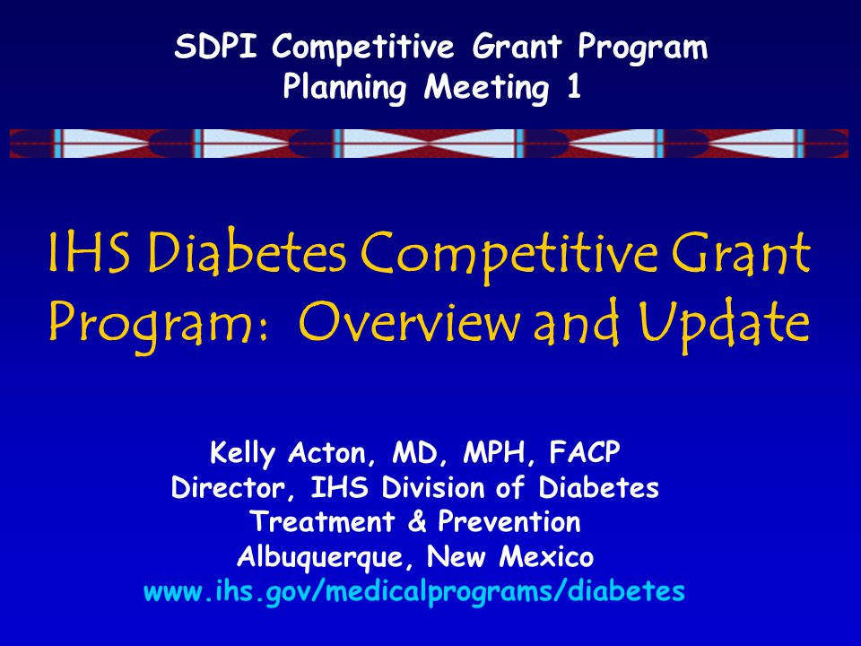 SDPI Competitive Grant Program Planning Meeting 1 IHS Diabetes Competitive Grant Program: Overview and Update Kelly Acton, MD, MPH, FACP Director, IHS Division of Diabetes Treatment & Prevention Albuquerque, New Mexico