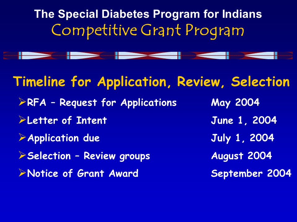 The Special Diabetes Program for Indians Competitive Grant Program Timeline for Application, Review, Selection  RFA – Request for ApplicationsMay 2004  Letter of Intent June 1, 2004  Application due July 1, 2004  Selection – Review groups August 2004  Notice of Grant Award September 2004