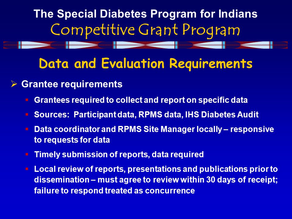 The Special Diabetes Program for Indians Competitive Grant Program Data and Evaluation Requirements  Grantee requirements  Grantees required to collect and report on specific data  Sources: Participant data, RPMS data, IHS Diabetes Audit  Data coordinator and RPMS Site Manager locally – responsive to requests for data  Timely submission of reports, data required  Local review of reports, presentations and publications prior to dissemination – must agree to review within 30 days of receipt; failure to respond treated as concurrence