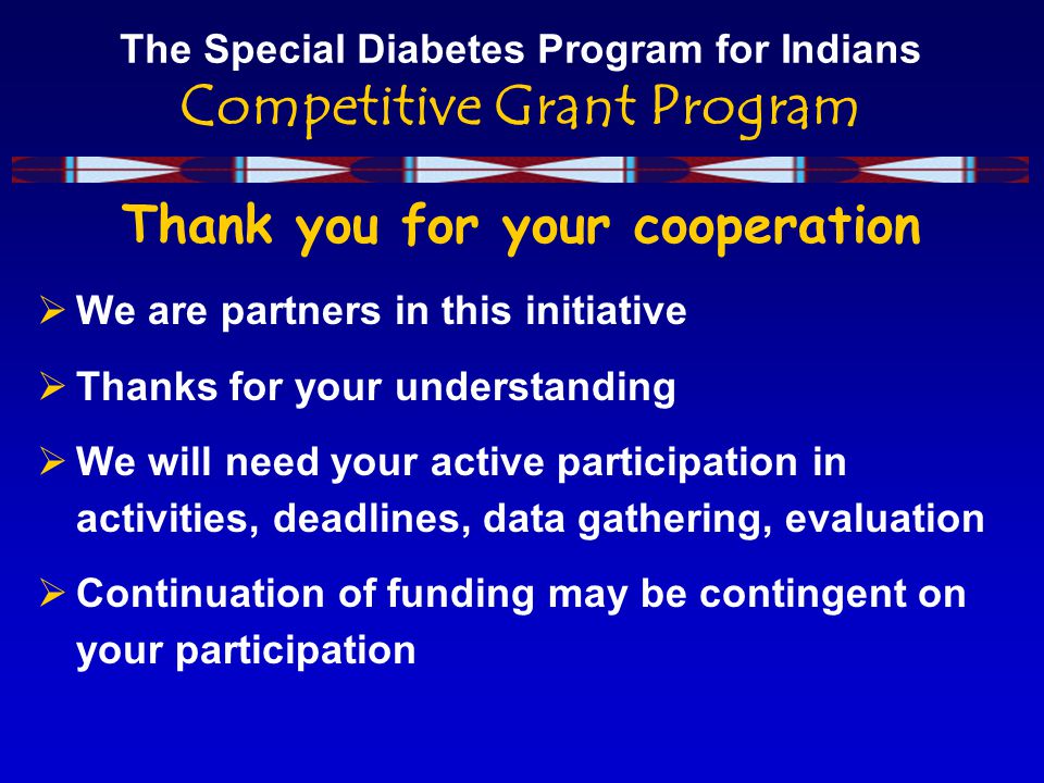 The Special Diabetes Program for Indians Competitive Grant Program Thank you for your cooperation  We are partners in this initiative  Thanks for your understanding  We will need your active participation in activities, deadlines, data gathering, evaluation  Continuation of funding may be contingent on your participation