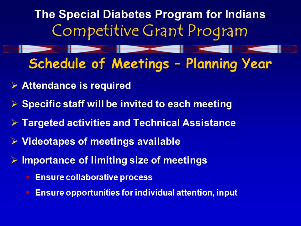 The Special Diabetes Program for Indians Competitive Grant Program Schedule of Meetings – Planning Year  Attendance is required  Specific staff will be invited to each meeting  Targeted activities and Technical Assistance  Videotapes of meetings available  Importance of limiting size of meetings  Ensure collaborative process  Ensure opportunities for individual attention, input