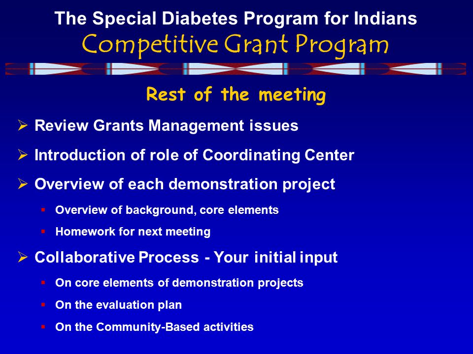 The Special Diabetes Program for Indians Competitive Grant Program Rest of the meeting  Review Grants Management issues  Introduction of role of Coordinating Center  Overview of each demonstration project  Overview of background, core elements  Homework for next meeting  Collaborative Process - Your initial input  On core elements of demonstration projects  On the evaluation plan  On the Community-Based activities