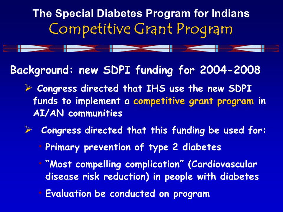 The Special Diabetes Program for Indians Competitive Grant Program Background: new SDPI funding for  Congress directed that IHS use the new SDPI funds to implement a competitive grant program in AI/AN communities  Congress directed that this funding be used for: Primary prevention of type 2 diabetes Most compelling complication (Cardiovascular disease risk reduction) in people with diabetes Evaluation be conducted on program