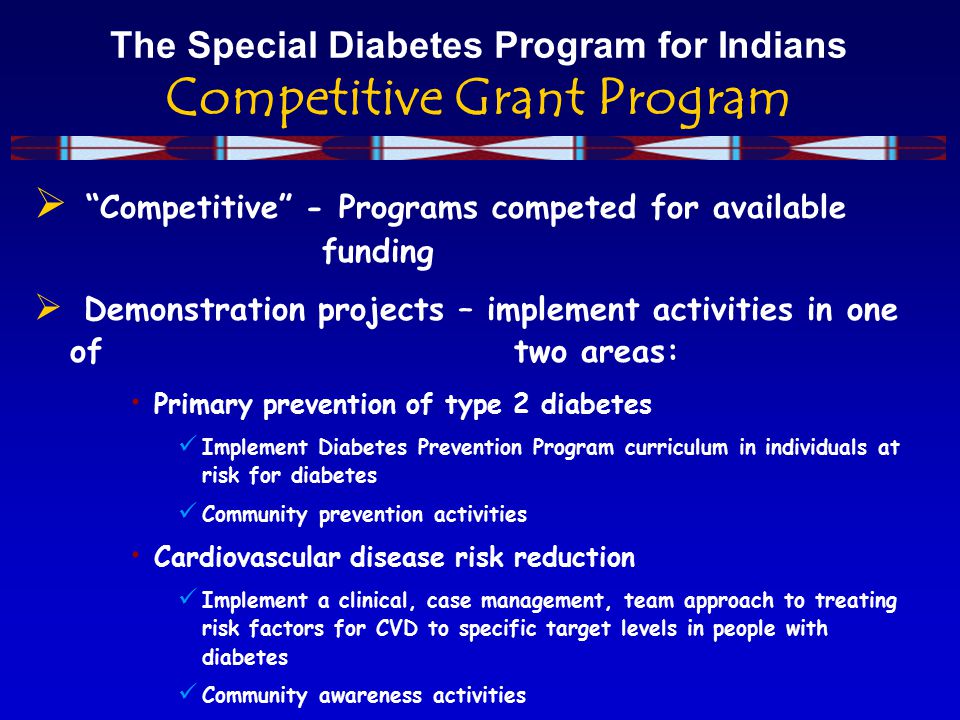The Special Diabetes Program for Indians Competitive Grant Program  Competitive - Programs competed for available funding  Demonstration projects – implement activities in one of two areas: Primary prevention of type 2 diabetes Implement Diabetes Prevention Program curriculum in individuals at risk for diabetes Community prevention activities Cardiovascular disease risk reduction Implement a clinical, case management, team approach to treating risk factors for CVD to specific target levels in people with diabetes Community awareness activities