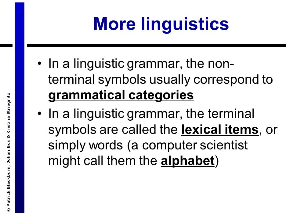© Patrick Blackburn, Johan Bos & Kristina Striegnitz More linguistics In a linguistic grammar, the non- terminal symbols usually correspond to grammatical categories In a linguistic grammar, the terminal symbols are called the lexical items, or simply words (a computer scientist might call them the alphabet)
