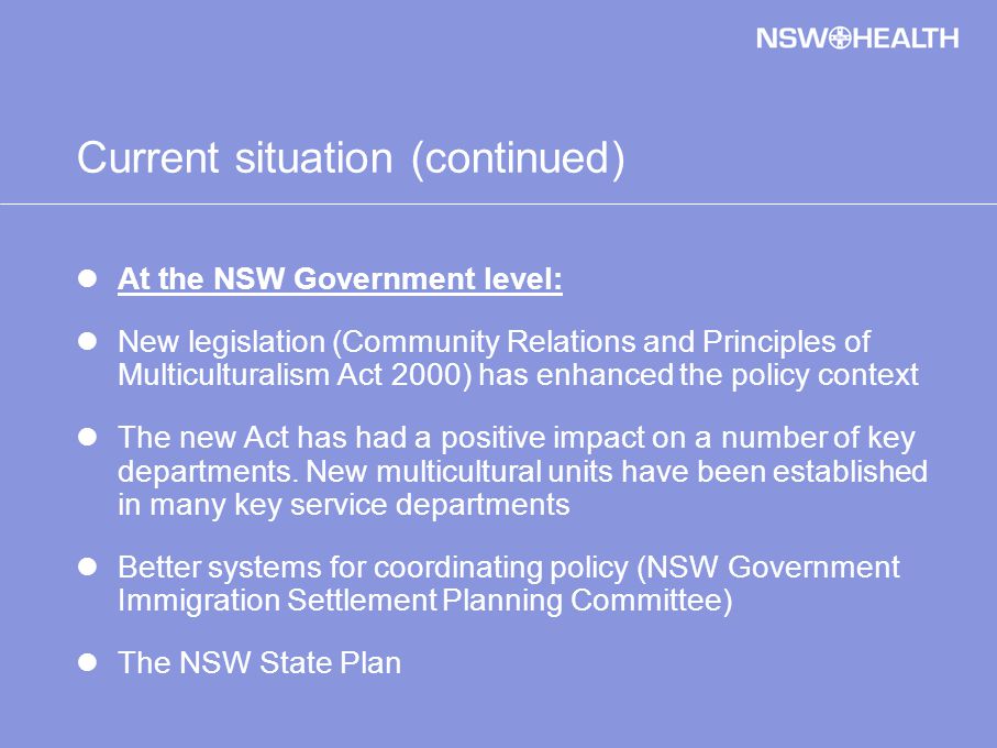 Current situation (continued) At the NSW Government level: New legislation (Community Relations and Principles of Multiculturalism Act 2000) has enhanced the policy context The new Act has had a positive impact on a number of key departments.