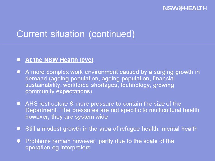 Current situation (continued) At the NSW Health level: A more complex work environment caused by a surging growth in demand (ageing population, ageing population, financial sustainability, workforce shortages, technology, growing community expectations) AHS restructure & more pressure to contain the size of the Department.