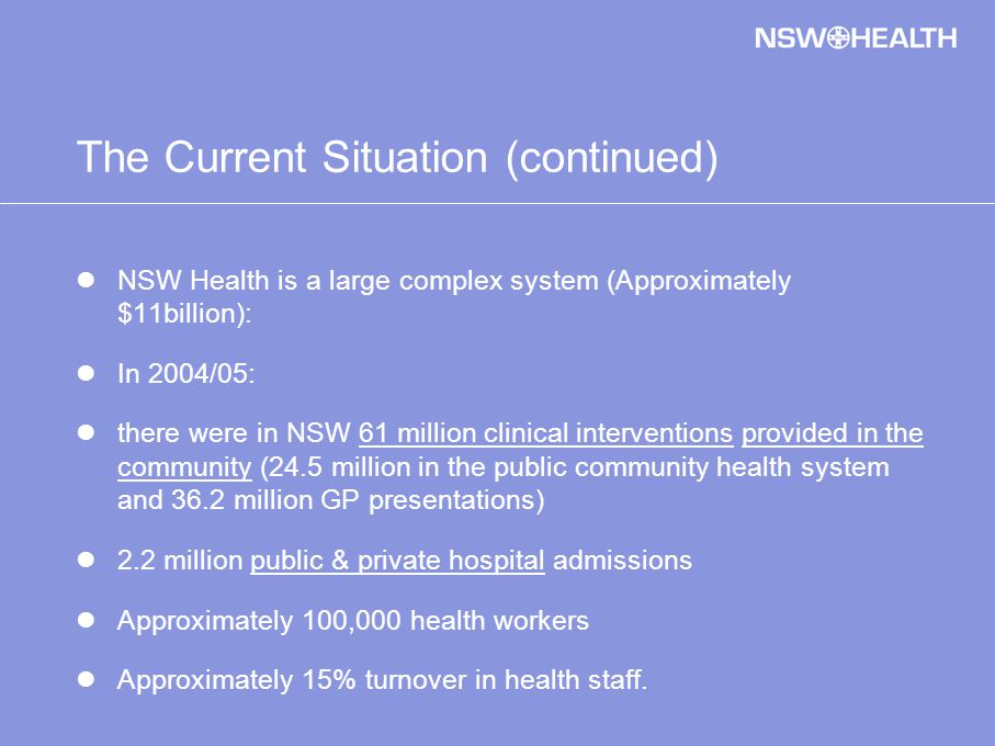 The Current Situation (continued) NSW Health is a large complex system (Approximately $11billion): In 2004/05: there were in NSW 61 million clinical interventions provided in the community (24.5 million in the public community health system and 36.2 million GP presentations) 2.2 million public & private hospital admissions Approximately 100,000 health workers Approximately 15% turnover in health staff.