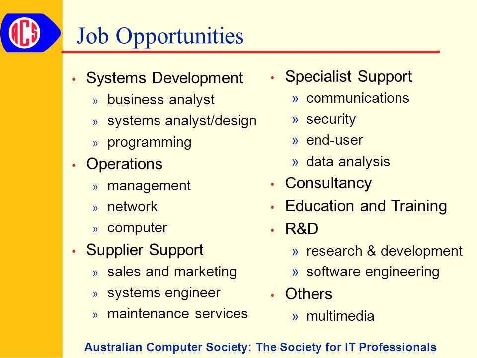 Australian Computer Society: The Society for IT Professionals Job Opportunities Systems Development » business analyst » systems analyst/design » programming Operations » management » network » computer Supplier Support » sales and marketing » systems engineer » maintenance services Specialist Support »communications »security »end-user »data analysis Consultancy Education and Training R&D »research & development »software engineering Others »multimedia