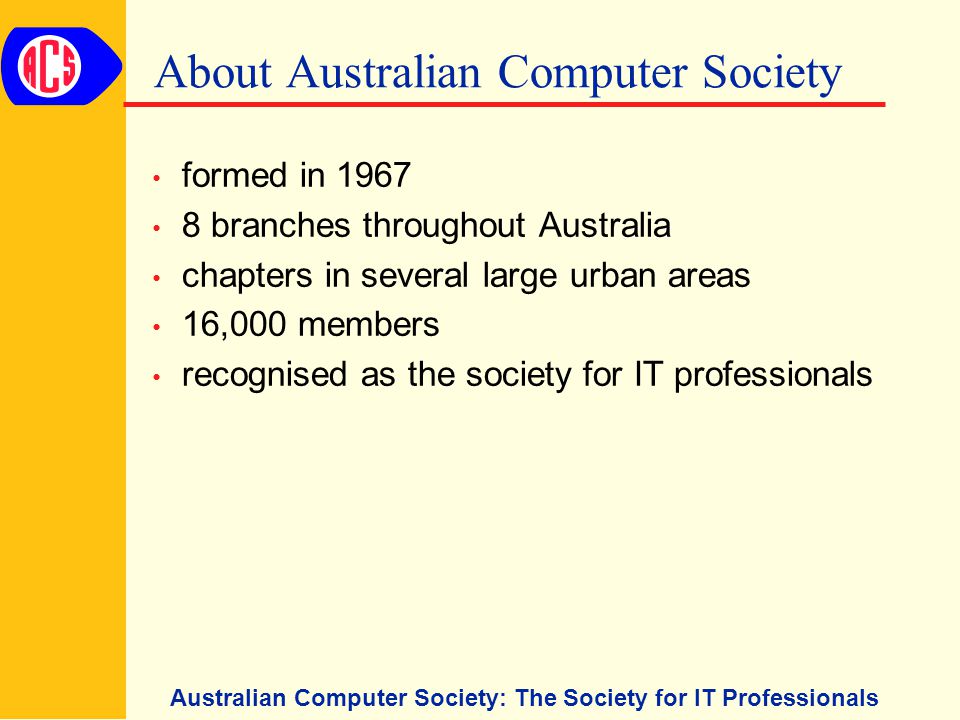 Australian Computer Society: The Society for IT Professionals About Australian Computer Society formed in branches throughout Australia chapters in several large urban areas 16,000 members recognised as the society for IT professionals
