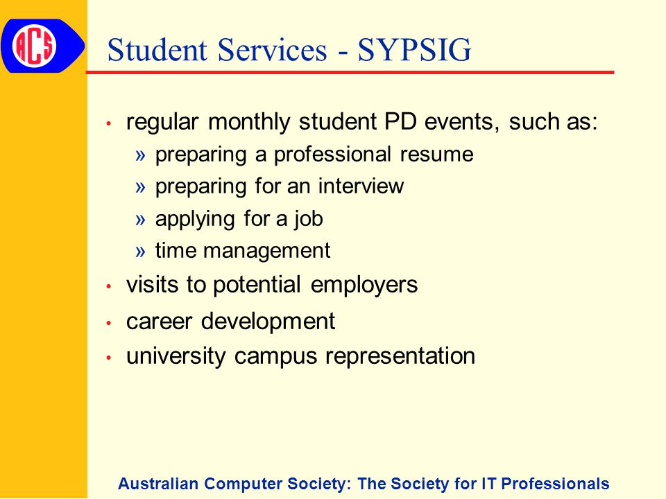 Australian Computer Society: The Society for IT Professionals Student Services - SYPSIG regular monthly student PD events, such as: »preparing a professional resume »preparing for an interview »applying for a job »time management visits to potential employers career development university campus representation