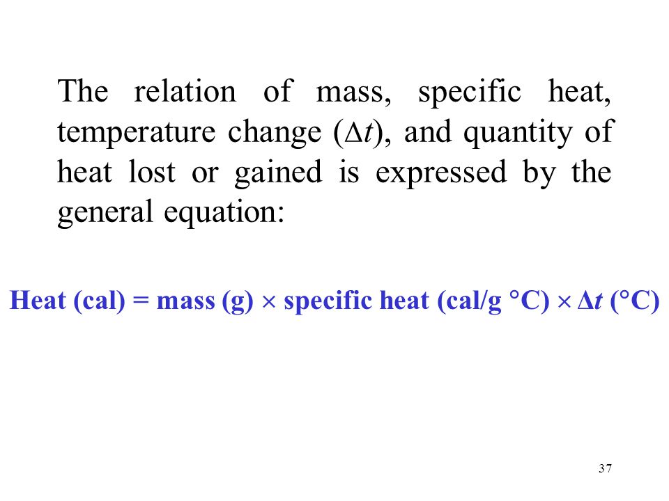 37 The relation of mass, specific heat, temperature change ( Δ t), and quantity of heat lost or gained is expressed by the general equation: Heat (cal) = mass (g)  specific heat (cal/g  C)  Δt (  C)