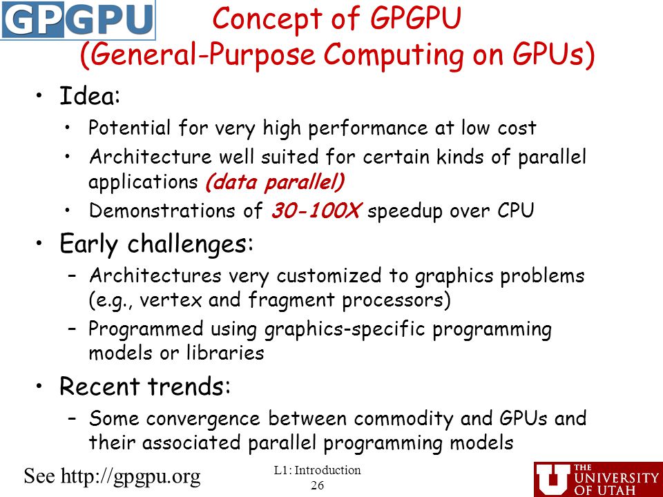 Concept of GPGPU (General-Purpose Computing on GPUs) Idea: Potential for very high performance at low cost Architecture well suited for certain kinds of parallel applications (data parallel) Demonstrations of X speedup over CPU Early challenges: –Architectures very customized to graphics problems (e.g., vertex and fragment processors) –Programmed using graphics-specific programming models or libraries Recent trends: –Some convergence between commodity and GPUs and their associated parallel programming models L1: Introduction 26 See
