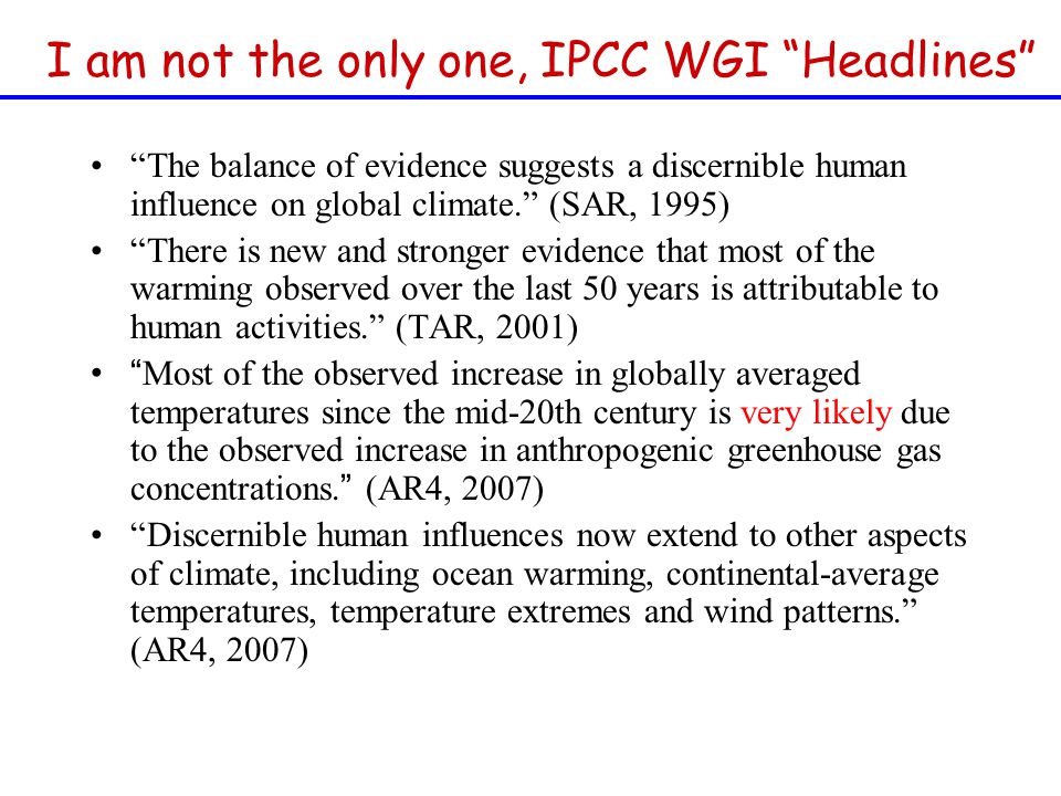 The balance of evidence suggests a discernible human influence on global climate. (SAR, 1995) There is new and stronger evidence that most of the warming observed over the last 50 years is attributable to human activities. (TAR, 2001) Most of the observed increase in globally averaged temperatures since the mid-20th century is very likely due to the observed increase in anthropogenic greenhouse gas concentrations.