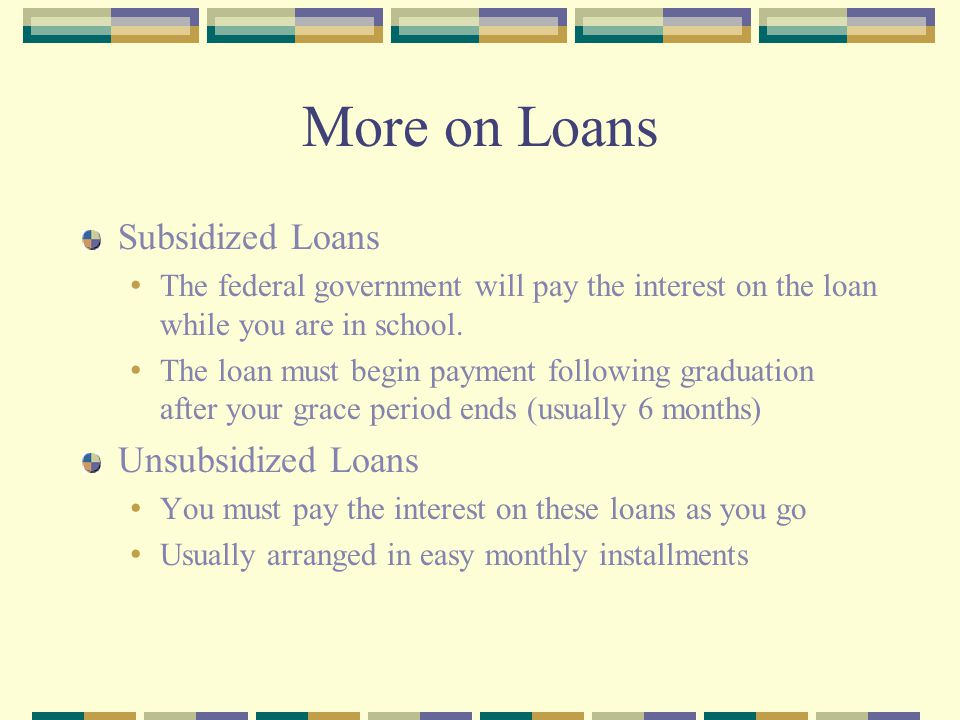More on Loans Subsidized Loans The federal government will pay the interest on the loan while you are in school.