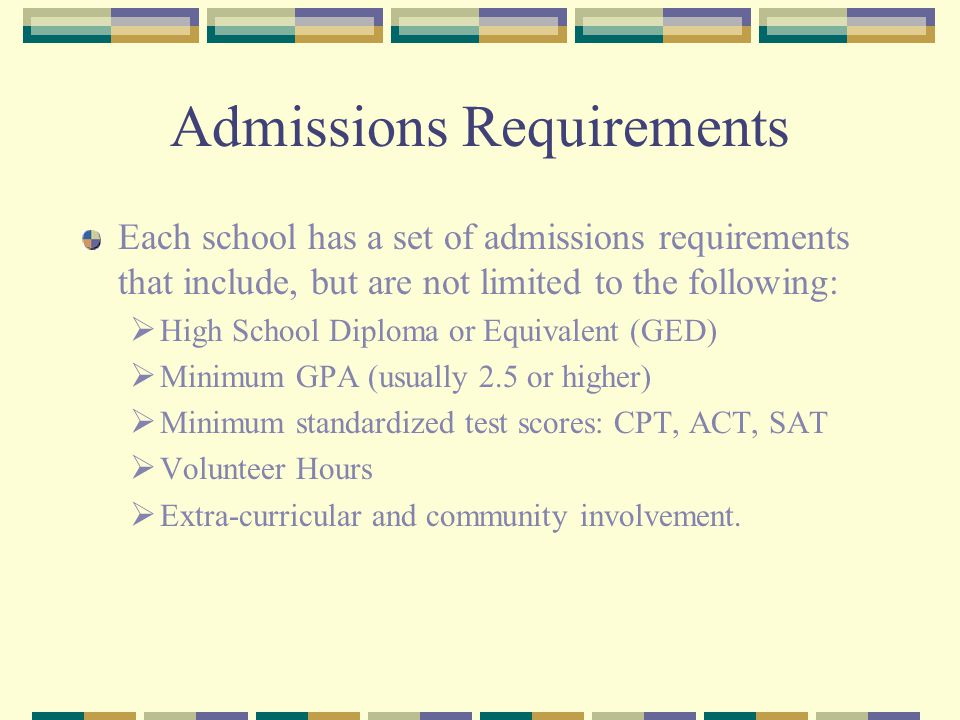 Admissions Requirements Each school has a set of admissions requirements that include, but are not limited to the following:  High School Diploma or Equivalent (GED)  Minimum GPA (usually 2.5 or higher)  Minimum standardized test scores: CPT, ACT, SAT  Volunteer Hours  Extra-curricular and community involvement.