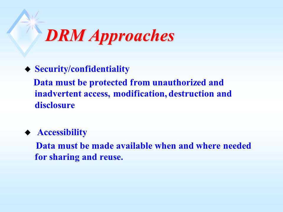 DRM Approaches u Security/confidentiality Data must be protected from unauthorized and inadvertent access, modification, destruction and disclosure u Accessibility Data must be made available when and where needed for sharing and reuse.