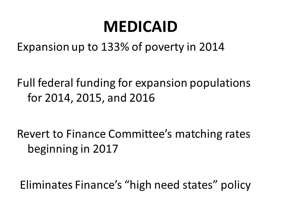 MEDICAID Expansion up to 133% of poverty in 2014 Full federal funding for expansion populations for 2014, 2015, and 2016 Revert to Finance Committee’s matching rates beginning in 2017 Eliminates Finance’s high need states policy