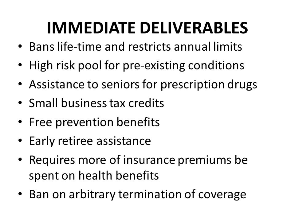 IMMEDIATE DELIVERABLES Bans life-time and restricts annual limits High risk pool for pre-existing conditions Assistance to seniors for prescription drugs Small business tax credits Free prevention benefits Early retiree assistance Requires more of insurance premiums be spent on health benefits Ban on arbitrary termination of coverage