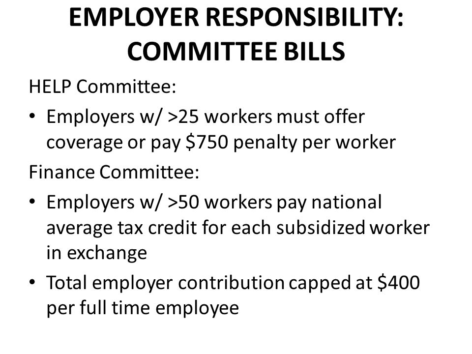 EMPLOYER RESPONSIBILITY: COMMITTEE BILLS HELP Committee: Employers w/ >25 workers must offer coverage or pay $750 penalty per worker Finance Committee: Employers w/ >50 workers pay national average tax credit for each subsidized worker in exchange Total employer contribution capped at $400 per full time employee