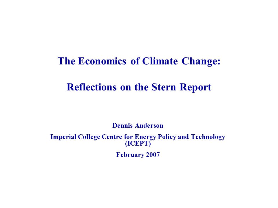 The Economics of Climate Change: Reflections on the Stern Report Dennis Anderson Imperial College Centre for Energy Policy and Technology (ICEPT) February 2007