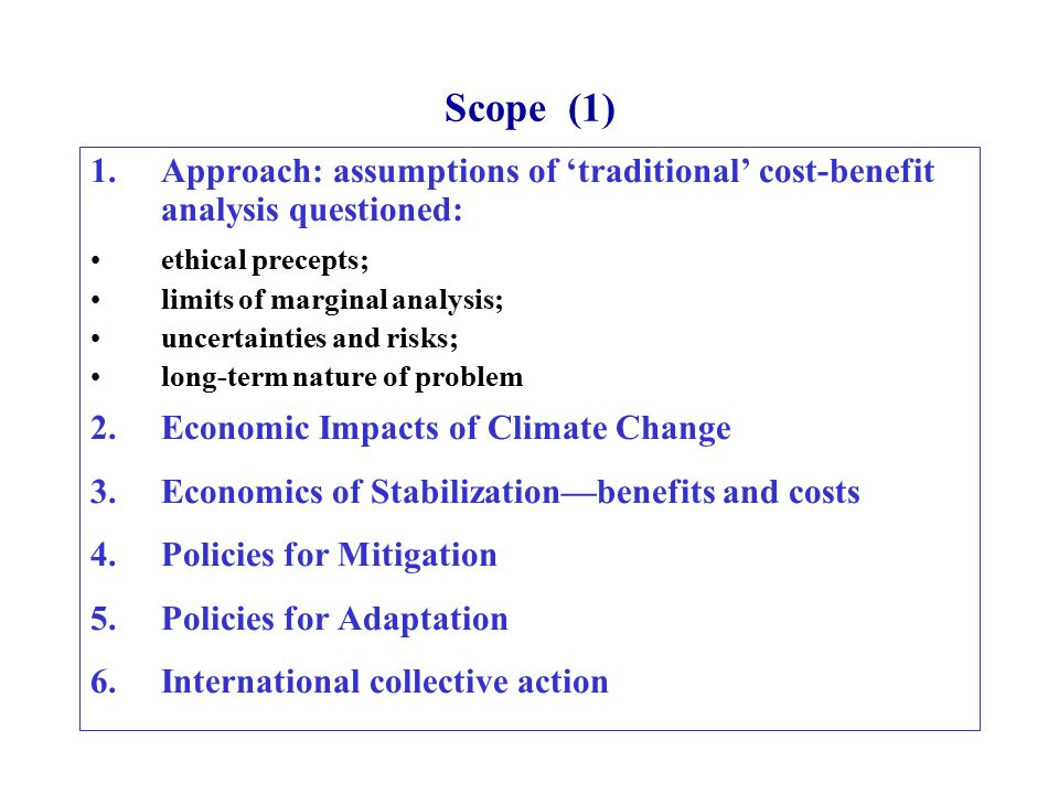 Scope (1) 1.Approach: assumptions of ‘traditional’ cost-benefit analysis questioned: ethical precepts; limits of marginal analysis; uncertainties and risks; long-term nature of problem 2.Economic Impacts of Climate Change 3.Economics of Stabilization—benefits and costs 4.Policies for Mitigation 5.Policies for Adaptation 6.International collective action
