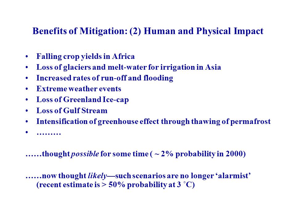Benefits of Mitigation: (2) Human and Physical Impact Falling crop yields in Africa Loss of glaciers and melt-water for irrigation in Asia Increased rates of run-off and flooding Extreme weather events Loss of Greenland Ice-cap Loss of Gulf Stream Intensification of greenhouse effect through thawing of permafrost ……… ……thought possible for some time ( ~ 2% probability in 2000) ……now thought likely—such scenarios are no longer ‘alarmist’ (recent estimate is > 50% probability at 3 ˚C)