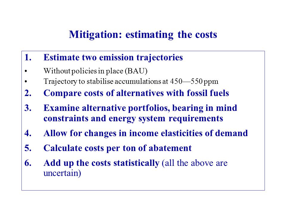 Mitigation: estimating the costs 1.Estimate two emission trajectories Without policies in place (BAU) Trajectory to stabilise accumulations at 450—550 ppm 2.Compare costs of alternatives with fossil fuels 3.Examine alternative portfolios, bearing in mind constraints and energy system requirements 4.Allow for changes in income elasticities of demand 5.Calculate costs per ton of abatement 6.Add up the costs statistically (all the above are uncertain)