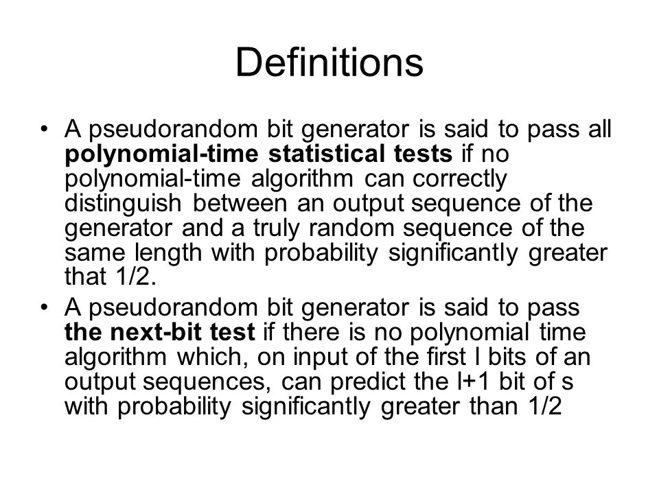 Definitions A pseudorandom bit generator is said to pass all polynomial-time statistical tests if no polynomial-time algorithm can correctly distinguish between an output sequence of the generator and a truly random sequence of the same length with probability significantly greater that 1/2.